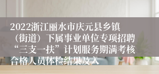 2022浙江丽水市庆元县乡镇（街道）下属事业单位专项招聘“三支一扶”计划服务期满考核合格人员体检结果及入