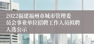 2022福建福州市城市管理委员会事业单位招聘工作人员拟聘人选公示