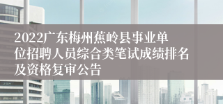 2022广东梅州蕉岭县事业单位招聘人员综合类笔试成绩排名及资格复审公告