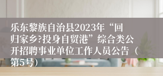 乐东黎族自治县2023年“回归家乡?投身自贸港”综合类公开招聘事业单位工作人员公告（第5号）