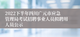 2022下半年四川广元市应急管理局考试招聘事业人员拟聘用人员公示