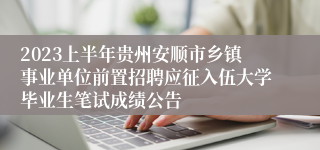 2023上半年贵州安顺市乡镇事业单位前置招聘应征入伍大学毕业生笔试成绩公告