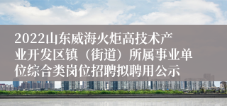 2022山东威海火炬高技术产业开发区镇（街道）所属事业单位综合类岗位招聘拟聘用公示