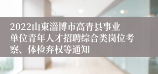2022山東淄博市高青县事业单位青年人才招聘综合类岗位考察、体检弃权等通知