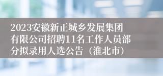 2023安徽新正城乡发展集团有限公司招聘11名工作人员部分拟录用人选公告（淮北市）