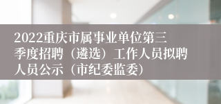 2022重庆市属事业单位第三季度招聘（遴选）工作人员拟聘人员公示（市纪委监委）