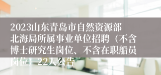 2023山东青岛市自然资源部北海局所属事业单位招聘（不含博士研究生岗位、不含在职船员岗位）22人公告