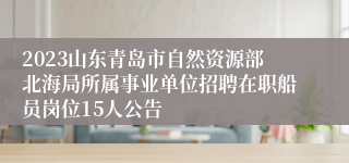 2023山东青岛市自然资源部北海局所属事业单位招聘在职船员岗位15人公告