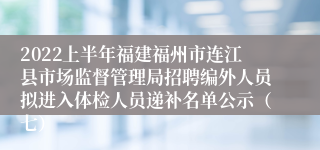 2022上半年福建福州市连江县市场监督管理局招聘编外人员拟进入体检人员递补名单公示（七）