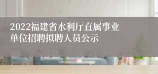 2022福建省水利厅直属事业单位招聘拟聘人员公示