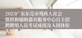 2023广东东莞市残疾人社会组织和辅助器具服务中心自主招聘聘用人员考试成绩及入围体检人员名单公告