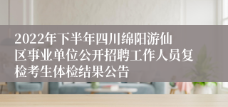 2022年下半年四川绵阳游仙区事业单位公开招聘工作人员复检考生体检结果公告