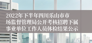 2022年下半年四川乐山市市场监督管理局公开考核招聘下属事业单位工作人员体检结果公示