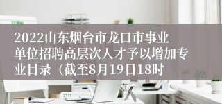 2022山东烟台市龙口市事业单位招聘高层次人才予以增加专业目录（截至8月19日18时）