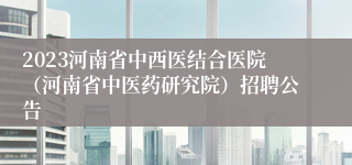 2023河南省中西医结合医院（河南省中医药研究院）招聘公告