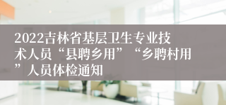 2022吉林省基层卫生专业技术人员“县聘乡用”“乡聘村用”人员体检通知