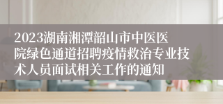 2023湖南湘潭韶山市中医医院绿色通道招聘疫情救治专业技术人员面试相关工作的通知