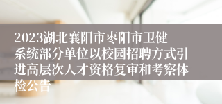 2023湖北襄阳市枣阳市卫健系统部分单位以校园招聘方式引进高层次人才资格复审和考察体检公告