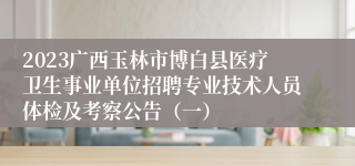 2023广西玉林市博白县医疗卫生事业单位招聘专业技术人员体检及考察公告（一）