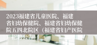 2023福建省儿童医院、福建省妇幼保健院、福建省妇幼保健院五四北院区（福建省妇产医院）招聘公告