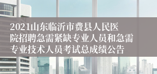 2021山东临沂市费县人民医院招聘急需紧缺专业人员和急需专业技术人员考试总成绩公告