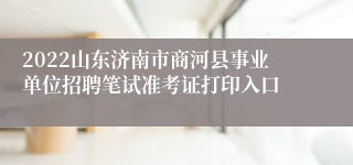 2022山东济南市商河县事业单位招聘笔试准考证打印入口