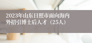 2023年山东日照市面向海内外招引博士后人才（25人）