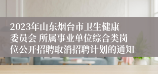 2023年山东烟台市卫生健康委员会 所属事业单位综合类岗位公开招聘取消招聘计划的通知