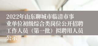 2022年山东聊城市临清市事业单位初级综合类岗位公开招聘工作人员（第一批）拟聘用人员公示