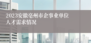 2023安徽亳州市企事业单位人才需求情况