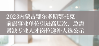 2023内蒙古鄂尔多斯鄂托克前旗事业单位引进高层次、急需紧缺专业人才岗位递补人选公示