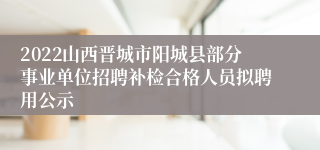 2022山西晋城市阳城县部分事业单位招聘补检合格人员拟聘用公示