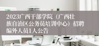 2023广西干部学院（广西壮族自治区公务员培训中心）招聘编外人员1人公告