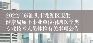 2022广东汕头市龙湖区卫生健康局属下事业单位招聘医学类专业技术人员体检有关事项公告