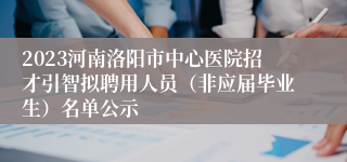 2023河南洛阳市中心医院招才引智拟聘用人员（非应届毕业生）名单公示