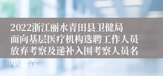 2022浙江丽水青田县卫健局面向基层医疗机构选聘工作人员放弃考察及递补入围考察人员名单公告