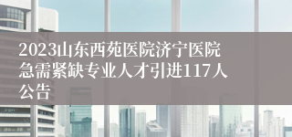 2023山东西苑医院济宁医院急需紧缺专业人才引进117人公告