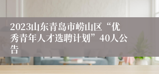 2023山东青岛市崂山区“优秀青年人才选聘计划”40人公告