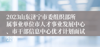 2023山东济宁市委组织部所属事业单位市人才事业发展中心、市干部信息中心优才计划面试公告