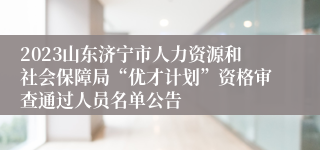 2023山东济宁市人力资源和社会保障局“优才计划”资格审查通过人员名单公告