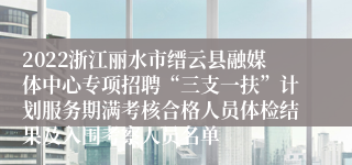 2022浙江丽水市缙云县融媒体中心专项招聘“三支一扶”计划服务期满考核合格人员体检结果及入围考察人员名单