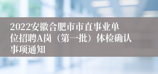 2022安徽合肥市市直事业单位招聘A岗（第一批）体检确认事项通知