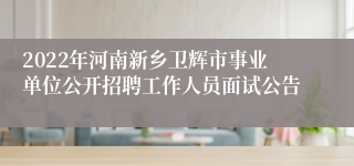 2022年河南新乡卫辉市事业单位公开招聘工作人员面试公告