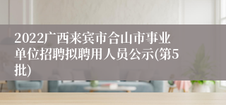 2022广西来宾市合山市事业单位招聘拟聘用人员公示(第5批)