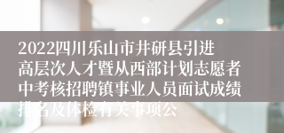 2022四川乐山市井研县引进高层次人才暨从西部计划志愿者中考核招聘镇事业人员面试成绩排名及体检有关事项公