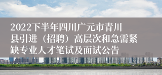 2022下半年四川广元市青川县引进（招聘）高层次和急需紧缺专业人才笔试及面试公告