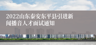 2022山东泰安东平县引进新闻播音人才面试通知