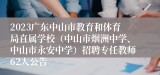 2023广东中山市教育和体育局直属学校（中山市烟洲中学、中山市永安中学）招聘专任教师62人公告