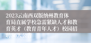 2023云南西双版纳州教育体育局直属学校急需紧缺人才和教育英才（教育青年人才）校园招聘56人公告