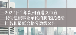 2022下半年贵州省遵义市直卫生健康事业单位招聘笔试成绩排名和最低合格分数线公告